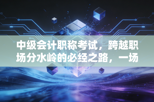 中级会计职称考试,跨越职场分水岭的必经之路,一场关于坚持与蜕变的成人礼