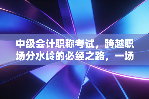 中级会计职称考试,跨越职场分水岭的必经之路,一场关于坚持与蜕变的成人礼