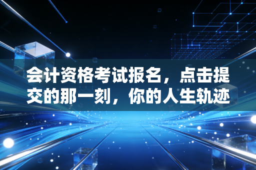 会计资格考试报名,点击提交的那一刻,你的人生轨迹悄然改变
