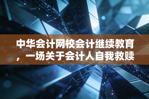 中华会计网校会计继续教育,一场关于会计人自我救赎的年度必修课