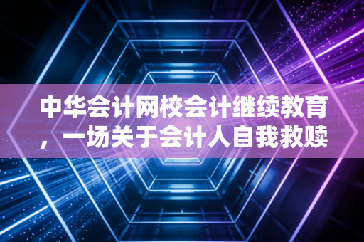 中华会计网校会计继续教育,一场关于会计人自我救赎的年度必修课