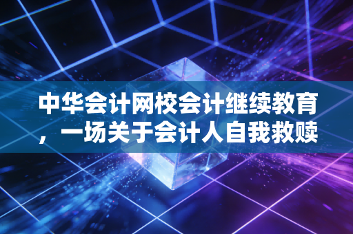 中华会计网校会计继续教育，一场关于会计人自我救赎的年度必修课