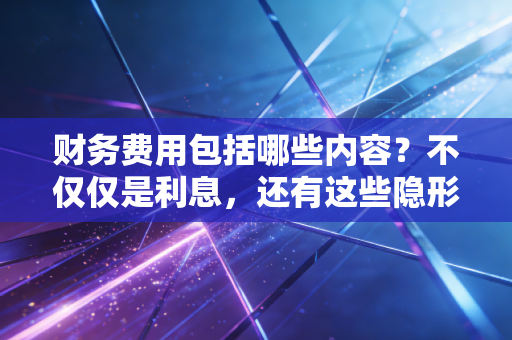财务费用包括哪些内容?不仅仅是利息,还有这些隐形的账单