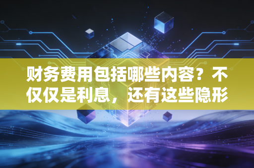 财务费用包括哪些内容?不仅仅是利息,还有这些隐形的账单