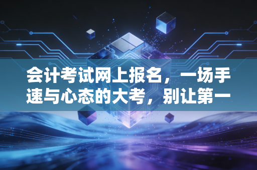 会计考试网上报名,一场手速与心态的大考,别让第一步绊倒你