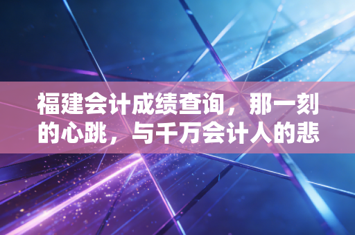 福建会计成绩查询,那一刻的心跳,与千万会计人的悲喜共鸣