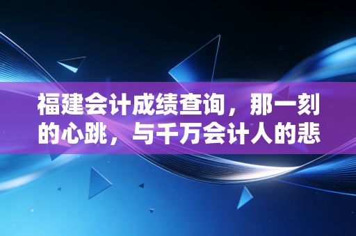 福建会计成绩查询,那一刻的心跳,与千万会计人的悲喜共鸣