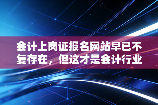 会计上岗证报名网站早已不复存在,但这才是会计行业真正的入场券