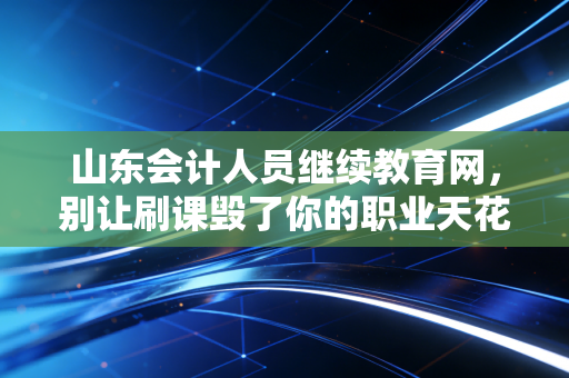山东会计人员继续教育网,别让刷课毁了你的职业天花板,聊聊我们会计人的终身学习那些事儿