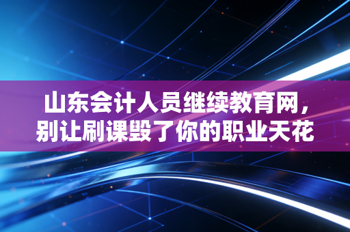 山东会计人员继续教育网,别让刷课毁了你的职业天花板,聊聊我们会计人的终身学习那些事儿