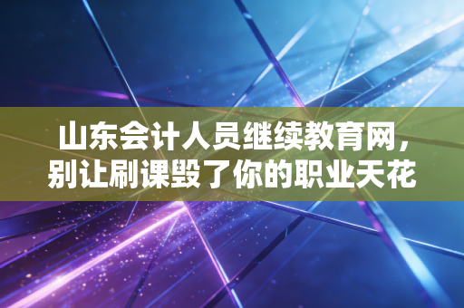 山东会计人员继续教育网，别让刷课毁了你的职业天花板，聊聊我们会计人的终身学习那些事儿
