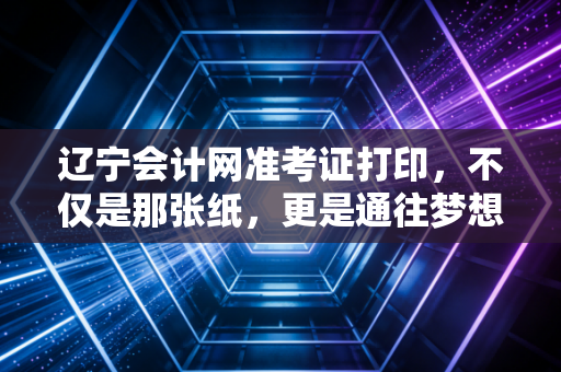 辽宁会计网准考证打印,不仅是那张纸,更是通往梦想的最后一道关卡