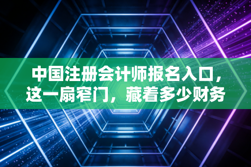 中国注册会计师报名入口，这一扇窄门，藏着多少财务人的野心与焦虑