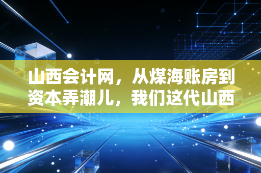 山西会计网,从煤海账房到资本弄潮儿,我们这代山西会计人的突围与坚守