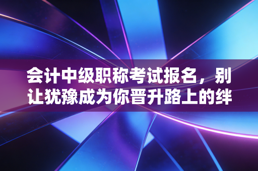 会计中级职称考试报名,别让犹豫成为你晋升路上的绊脚石