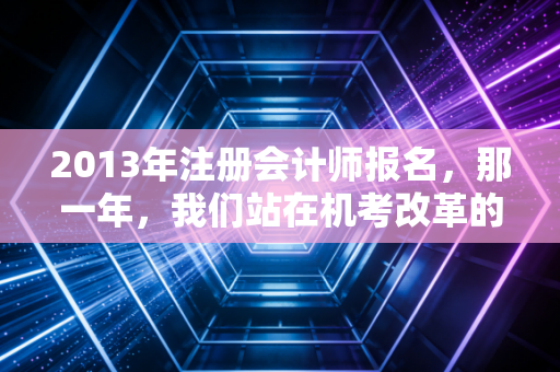 2013年注册会计师报名,那一年,我们站在机考改革的十字路口