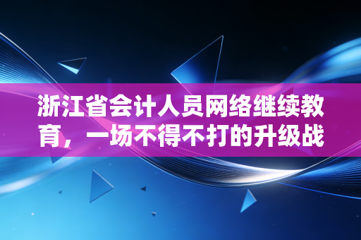 浙江省会计人员网络继续教育,一场不得不打的升级战,还是自我救赎的良机?