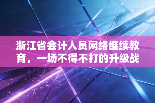 浙江省会计人员网络继续教育，一场不得不打的升级战，还是自我救赎的良机？