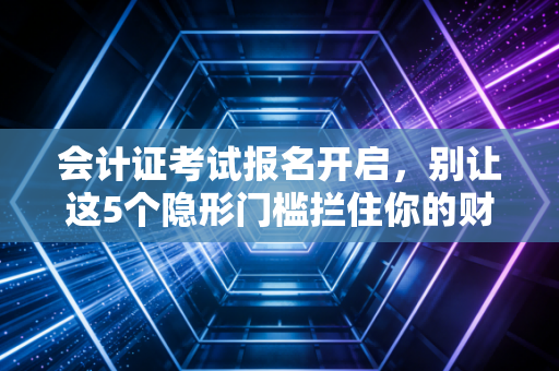 会计证考试报名开启,别让这5个隐形门槛拦住你的财会第一步