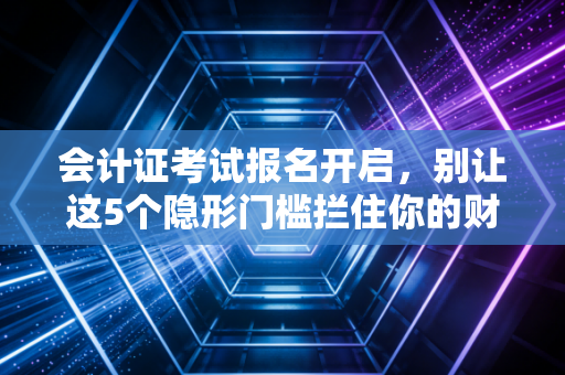 会计证考试报名开启,别让这5个隐形门槛拦住你的财会第一步