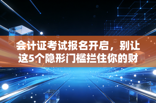 会计证考试报名开启，别让这5个隐形门槛拦住你的财会第一步