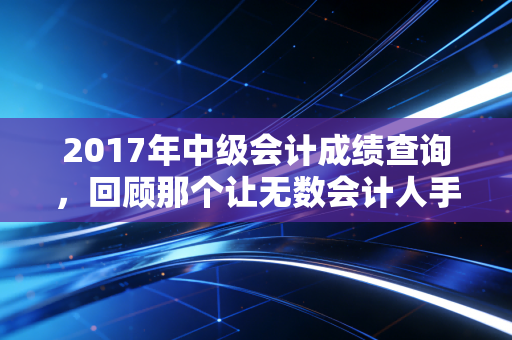 2017年中级会计成绩查询,回顾那个让无数会计人手抖的冬天,聊聊考证这件事的真相