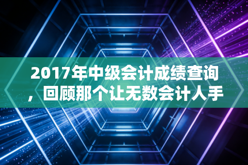 2017年中级会计成绩查询,回顾那个让无数会计人手抖的冬天,聊聊考证这件事的真相