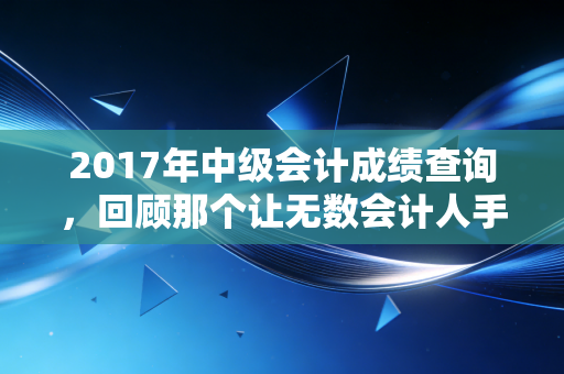 2017年中级会计成绩查询，回顾那个让无数会计人手抖的冬天，聊聊考证这件事的真相