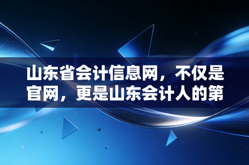 山东省会计信息网,不仅是官网,更是山东会计人的第二大脑——从考证到实操的深度指南