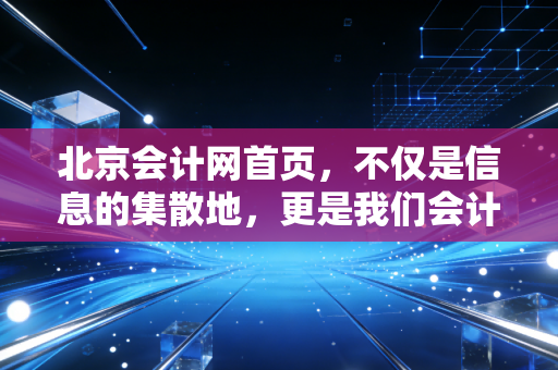北京会计网首页,不仅是信息的集散地,更是我们会计人的数字生命线