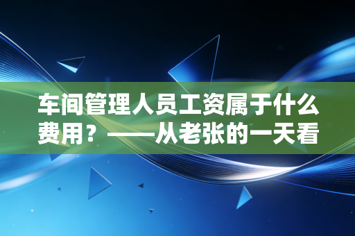 车间管理人员工资属于什么费用?——从老张的一天看懂制造费用的会计门道