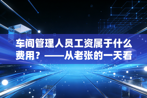 车间管理人员工资属于什么费用？——从老张的一天看懂制造费用的会计门道