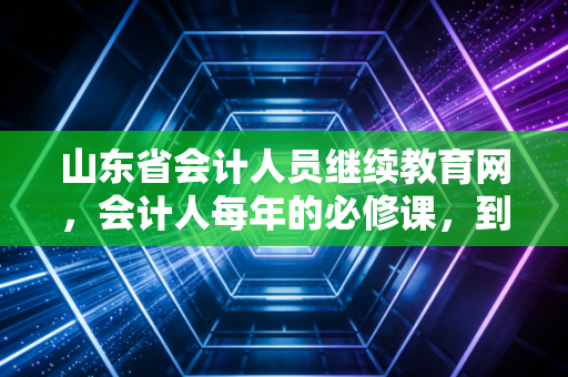 山东省会计人员继续教育网，会计人每年的必修课，到底是在修什么？