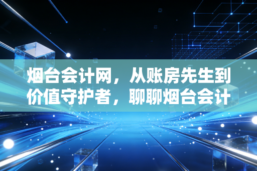 烟台会计网，从账房先生到价值守护者，聊聊烟台会计人的职业突围与生活真相