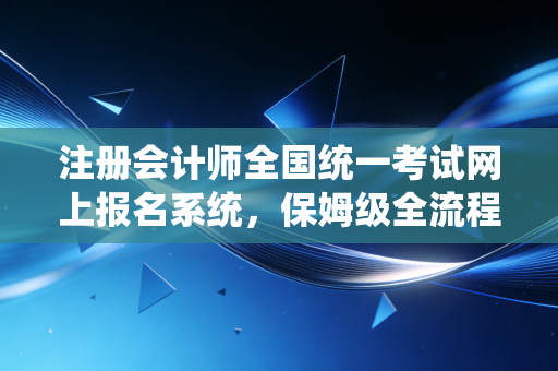 注册会计师全国统一考试网上报名系统,保姆级全流程解析与避坑指南,别让报名成为你CPA路上的第一只拦路虎