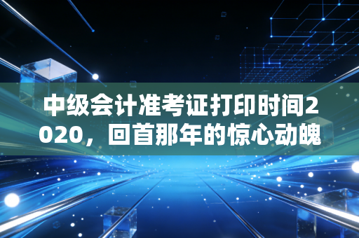 中级会计准考证打印时间2020,回首那年的惊心动魄,聊聊准考证背后的备考心法