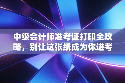 详细阅读:中级会计师准考证打印全攻略,别让这张纸成为你进考场的拦路虎 中级会计师准考证打印全攻略,别让这张纸成为你进考场的拦路虎
