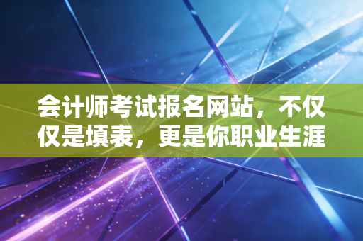 会计师考试报名网站,不仅仅是填表,更是你职业生涯的第一张投名状