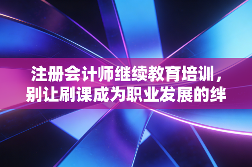 注册会计师继续教育培训,别让刷课成为职业发展的绊脚石,如何把学分变成真本事?