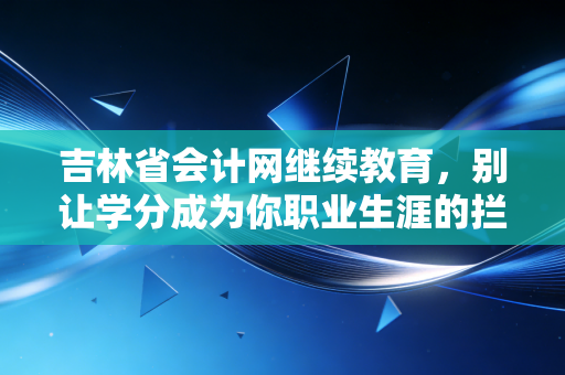 吉林省会计网继续教育,别让学分成为你职业生涯的拦路虎,这份通关指南请收好