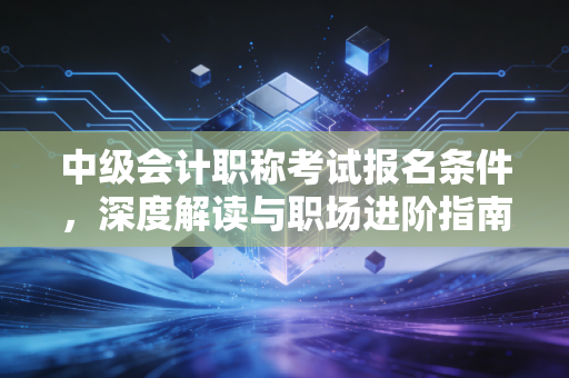 详细阅读:中级会计职称考试报名条件,深度解读与职场进阶指南 中级会计职称考试报名条件,深度解读与职场进阶指南