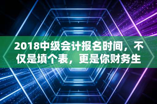 2018中级会计报名时间,不仅是填个表,更是你财务生涯的分水岭