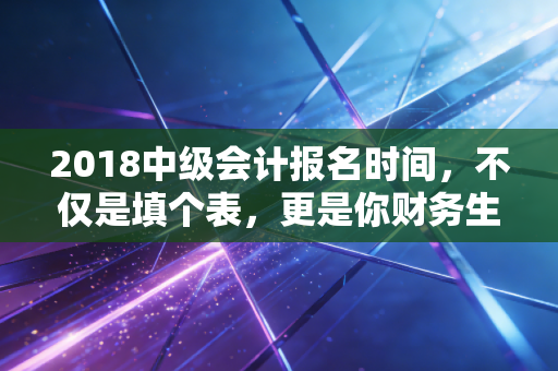 2018中级会计报名时间,不仅是填个表,更是你财务生涯的分水岭