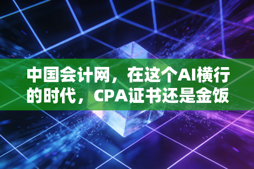 中国会计网,在这个AI横行的时代,CPA证书还是金饭碗吗?聊聊会计人的职业突围与自我救赎