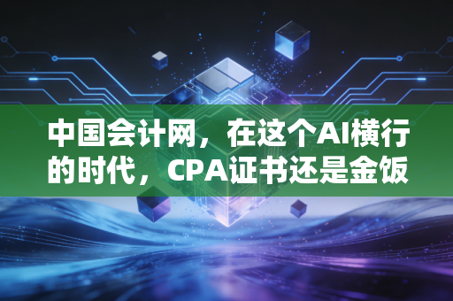 中国会计网,在这个AI横行的时代,CPA证书还是金饭碗吗?聊聊会计人的职业突围与自我救赎