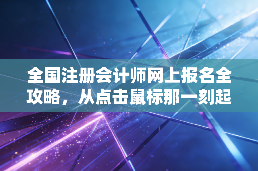 全国注册会计师网上报名全攻略,从点击鼠标那一刻起,你的长征就开始了