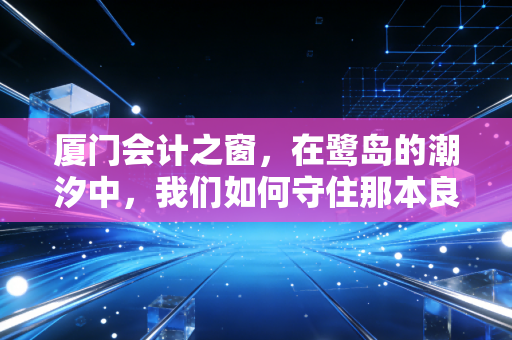 厦门会计之窗,在鹭岛的潮汐中,我们如何守住那本良心账?