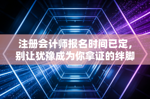 注册会计师报名时间已定，别让犹豫成为你拿证的绊脚石，聊聊这背后的真实故事