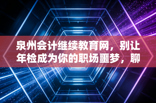 泉州会计继续教育网,别让年检成为你的职场噩梦,聊聊我们会计人的进阶之路