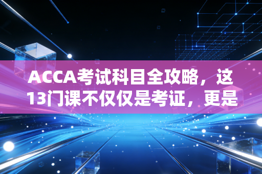 ACCA考试科目全攻略,这13门课不仅仅是考证,更是重塑商业思维